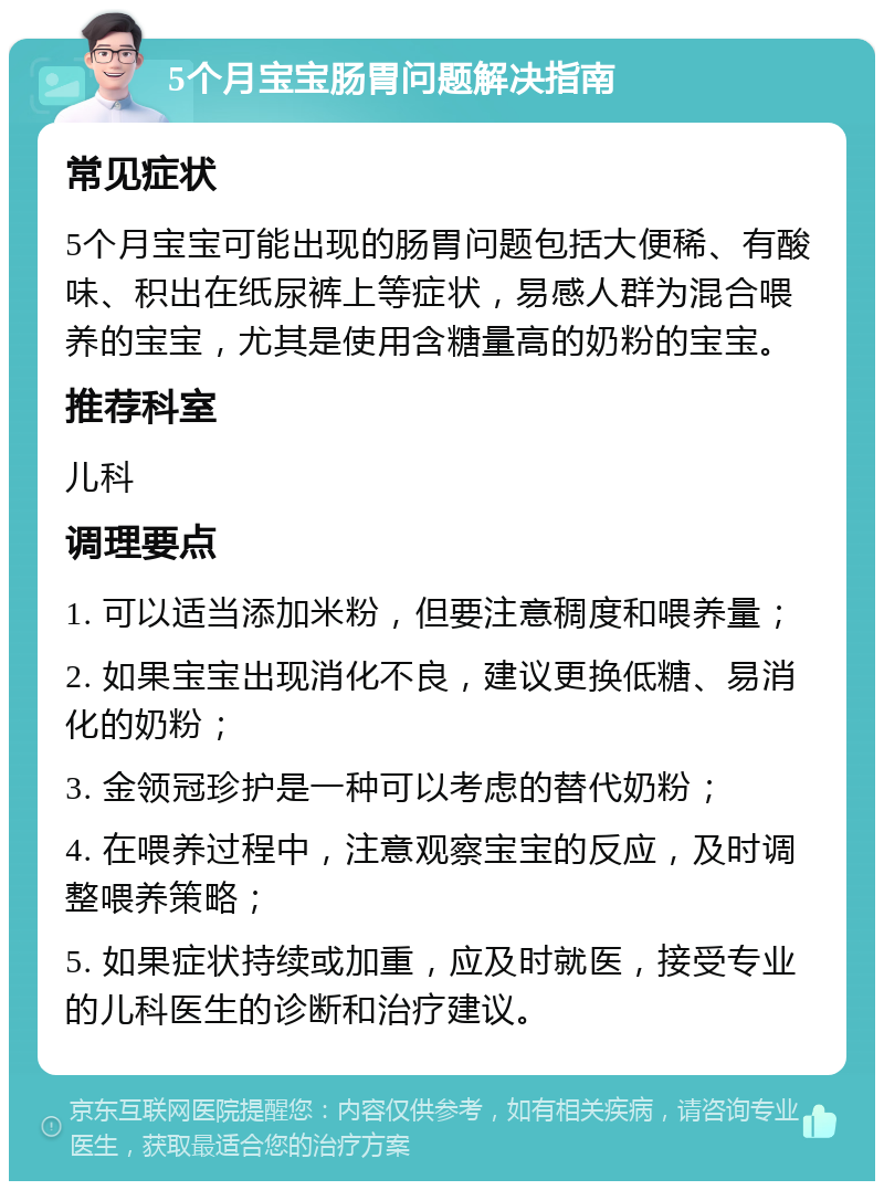 5个月宝宝肠胃问题解决指南 常见症状 5个月宝宝可能出现的肠胃问题包括大便稀、有酸味、积出在纸尿裤上等症状，易感人群为混合喂养的宝宝，尤其是使用含糖量高的奶粉的宝宝。 推荐科室 儿科 调理要点 1. 可以适当添加米粉，但要注意稠度和喂养量； 2. 如果宝宝出现消化不良，建议更换低糖、易消化的奶粉； 3. 金领冠珍护是一种可以考虑的替代奶粉； 4. 在喂养过程中，注意观察宝宝的反应，及时调整喂养策略； 5. 如果症状持续或加重，应及时就医，接受专业的儿科医生的诊断和治疗建议。