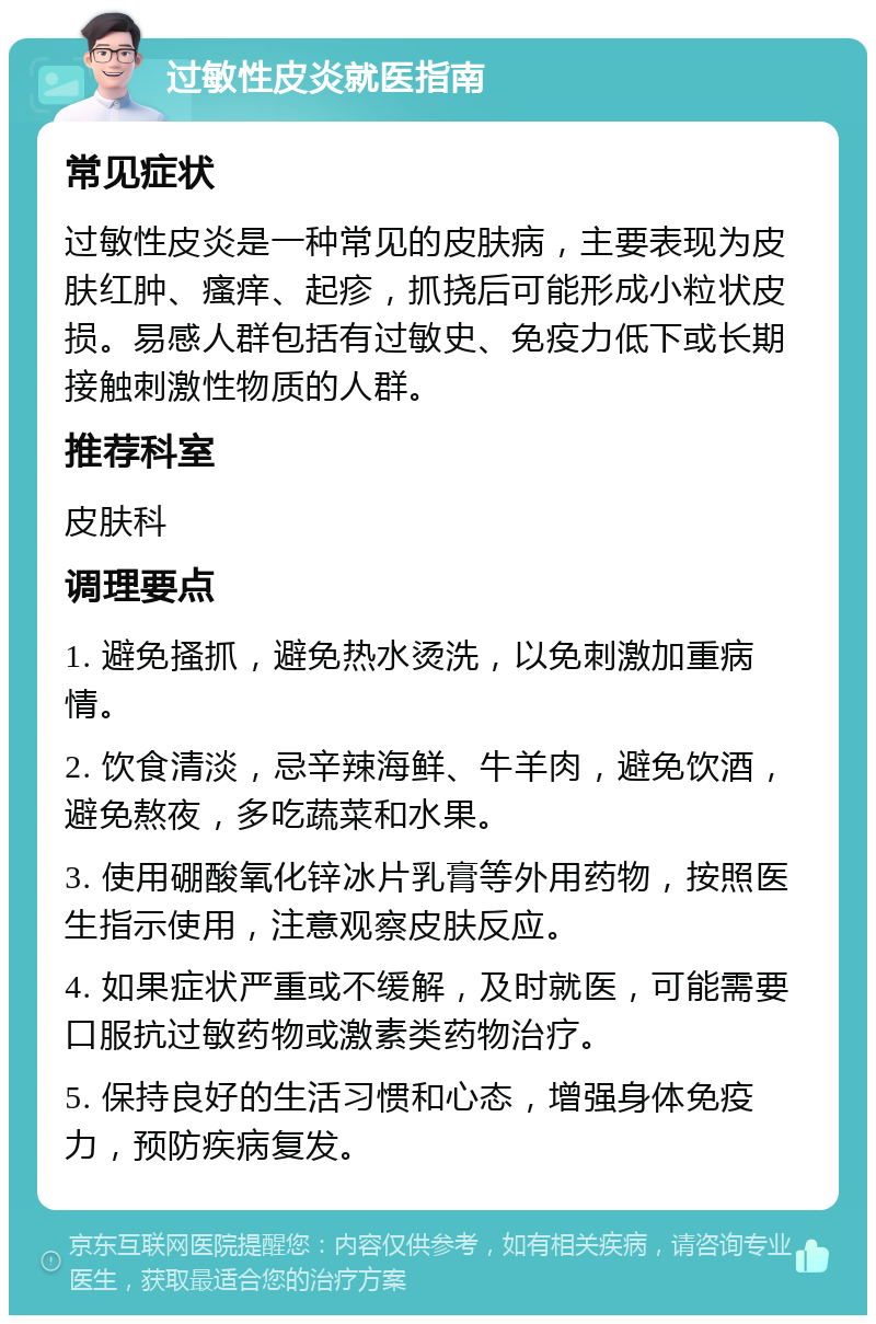 过敏性皮炎就医指南 常见症状 过敏性皮炎是一种常见的皮肤病，主要表现为皮肤红肿、瘙痒、起疹，抓挠后可能形成小粒状皮损。易感人群包括有过敏史、免疫力低下或长期接触刺激性物质的人群。 推荐科室 皮肤科 调理要点 1. 避免搔抓，避免热水烫洗，以免刺激加重病情。 2. 饮食清淡，忌辛辣海鲜、牛羊肉，避免饮酒，避免熬夜，多吃蔬菜和水果。 3. 使用硼酸氧化锌冰片乳膏等外用药物，按照医生指示使用，注意观察皮肤反应。 4. 如果症状严重或不缓解，及时就医，可能需要口服抗过敏药物或激素类药物治疗。 5. 保持良好的生活习惯和心态，增强身体免疫力，预防疾病复发。