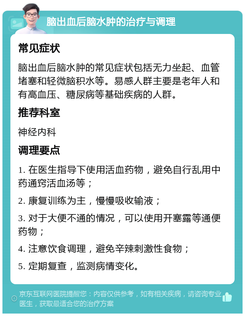 脑出血后脑水肿的治疗与调理 常见症状 脑出血后脑水肿的常见症状包括无力坐起、血管堵塞和轻微脑积水等。易感人群主要是老年人和有高血压、糖尿病等基础疾病的人群。 推荐科室 神经内科 调理要点 1. 在医生指导下使用活血药物，避免自行乱用中药通窍活血汤等； 2. 康复训练为主，慢慢吸收输液； 3. 对于大便不通的情况，可以使用开塞露等通便药物； 4. 注意饮食调理，避免辛辣刺激性食物； 5. 定期复查，监测病情变化。