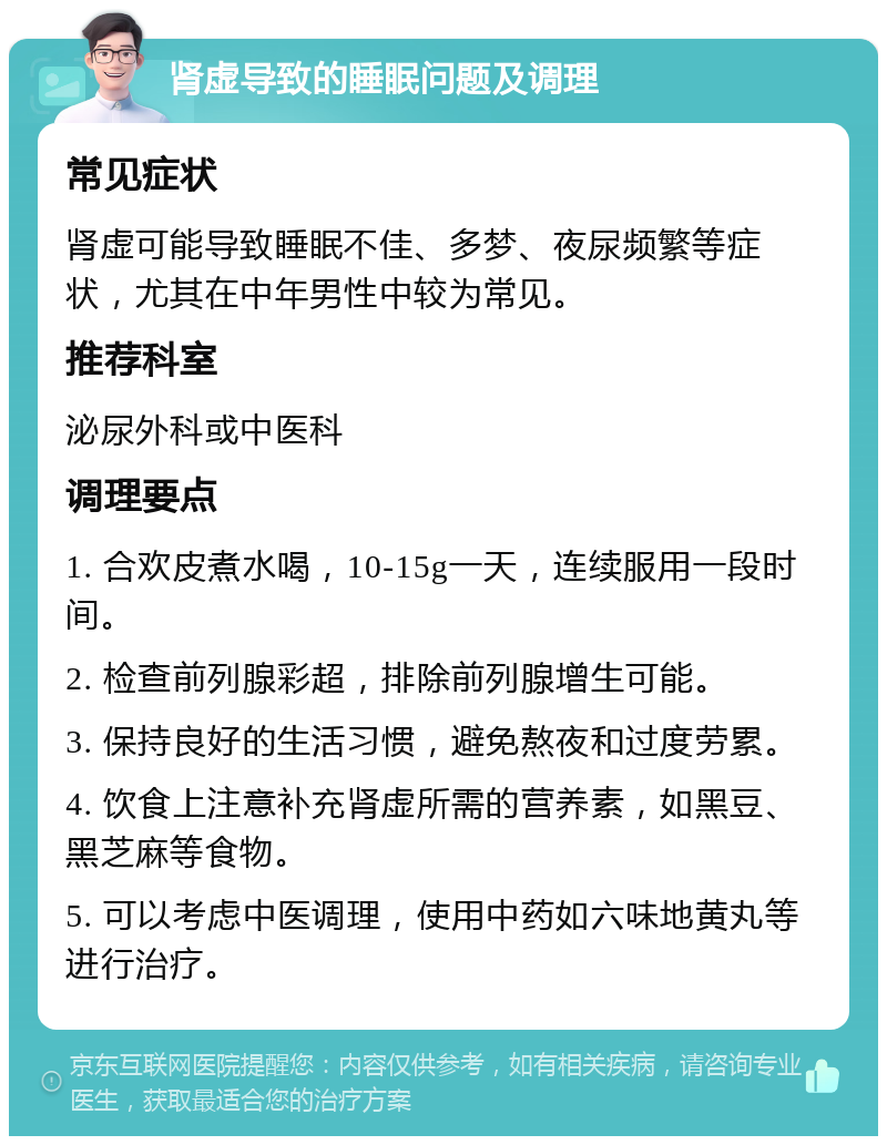 肾虚导致的睡眠问题及调理 常见症状 肾虚可能导致睡眠不佳、多梦、夜尿频繁等症状，尤其在中年男性中较为常见。 推荐科室 泌尿外科或中医科 调理要点 1. 合欢皮煮水喝，10-15g一天，连续服用一段时间。 2. 检查前列腺彩超，排除前列腺增生可能。 3. 保持良好的生活习惯，避免熬夜和过度劳累。 4. 饮食上注意补充肾虚所需的营养素，如黑豆、黑芝麻等食物。 5. 可以考虑中医调理，使用中药如六味地黄丸等进行治疗。