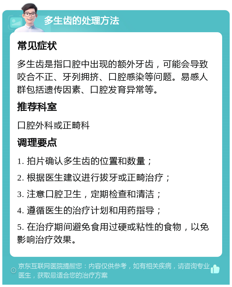 多生齿的处理方法 常见症状 多生齿是指口腔中出现的额外牙齿，可能会导致咬合不正、牙列拥挤、口腔感染等问题。易感人群包括遗传因素、口腔发育异常等。 推荐科室 口腔外科或正畸科 调理要点 1. 拍片确认多生齿的位置和数量； 2. 根据医生建议进行拔牙或正畸治疗； 3. 注意口腔卫生，定期检查和清洁； 4. 遵循医生的治疗计划和用药指导； 5. 在治疗期间避免食用过硬或粘性的食物，以免影响治疗效果。