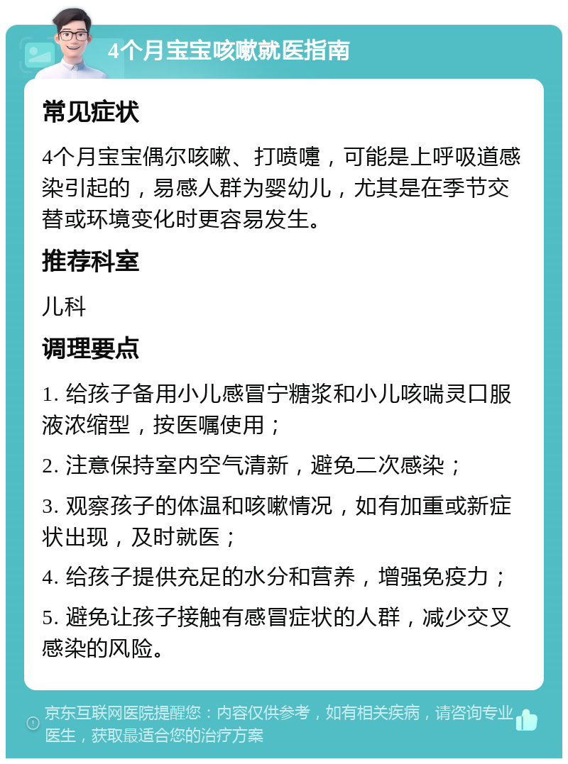 4个月宝宝咳嗽就医指南 常见症状 4个月宝宝偶尔咳嗽、打喷嚏，可能是上呼吸道感染引起的，易感人群为婴幼儿，尤其是在季节交替或环境变化时更容易发生。 推荐科室 儿科 调理要点 1. 给孩子备用小儿感冒宁糖浆和小儿咳喘灵口服液浓缩型，按医嘱使用； 2. 注意保持室内空气清新，避免二次感染； 3. 观察孩子的体温和咳嗽情况，如有加重或新症状出现，及时就医； 4. 给孩子提供充足的水分和营养，增强免疫力； 5. 避免让孩子接触有感冒症状的人群，减少交叉感染的风险。