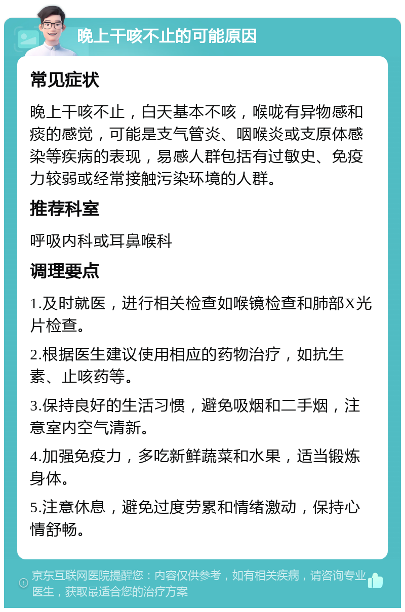 晚上干咳不止的可能原因 常见症状 晚上干咳不止，白天基本不咳，喉咙有异物感和痰的感觉，可能是支气管炎、咽喉炎或支原体感染等疾病的表现，易感人群包括有过敏史、免疫力较弱或经常接触污染环境的人群。 推荐科室 呼吸内科或耳鼻喉科 调理要点 1.及时就医，进行相关检查如喉镜检查和肺部X光片检查。 2.根据医生建议使用相应的药物治疗，如抗生素、止咳药等。 3.保持良好的生活习惯，避免吸烟和二手烟，注意室内空气清新。 4.加强免疫力，多吃新鲜蔬菜和水果，适当锻炼身体。 5.注意休息，避免过度劳累和情绪激动，保持心情舒畅。