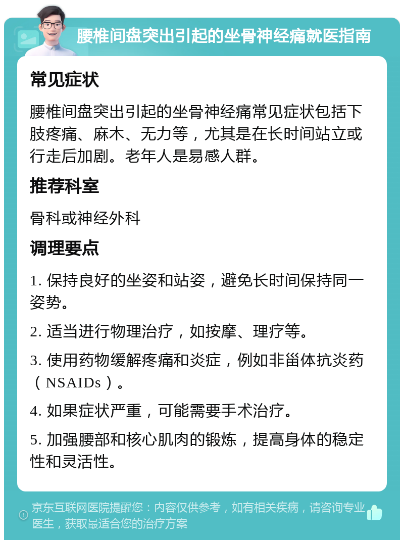 腰椎间盘突出引起的坐骨神经痛就医指南 常见症状 腰椎间盘突出引起的坐骨神经痛常见症状包括下肢疼痛、麻木、无力等，尤其是在长时间站立或行走后加剧。老年人是易感人群。 推荐科室 骨科或神经外科 调理要点 1. 保持良好的坐姿和站姿，避免长时间保持同一姿势。 2. 适当进行物理治疗，如按摩、理疗等。 3. 使用药物缓解疼痛和炎症，例如非甾体抗炎药（NSAIDs）。 4. 如果症状严重，可能需要手术治疗。 5. 加强腰部和核心肌肉的锻炼，提高身体的稳定性和灵活性。