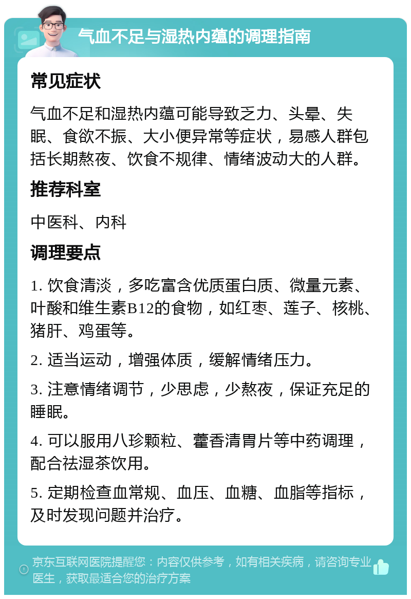 气血不足与湿热内蕴的调理指南 常见症状 气血不足和湿热内蕴可能导致乏力、头晕、失眠、食欲不振、大小便异常等症状，易感人群包括长期熬夜、饮食不规律、情绪波动大的人群。 推荐科室 中医科、内科 调理要点 1. 饮食清淡，多吃富含优质蛋白质、微量元素、叶酸和维生素B12的食物，如红枣、莲子、核桃、猪肝、鸡蛋等。 2. 适当运动，增强体质，缓解情绪压力。 3. 注意情绪调节，少思虑，少熬夜，保证充足的睡眠。 4. 可以服用八珍颗粒、藿香清胃片等中药调理，配合祛湿茶饮用。 5. 定期检查血常规、血压、血糖、血脂等指标，及时发现问题并治疗。