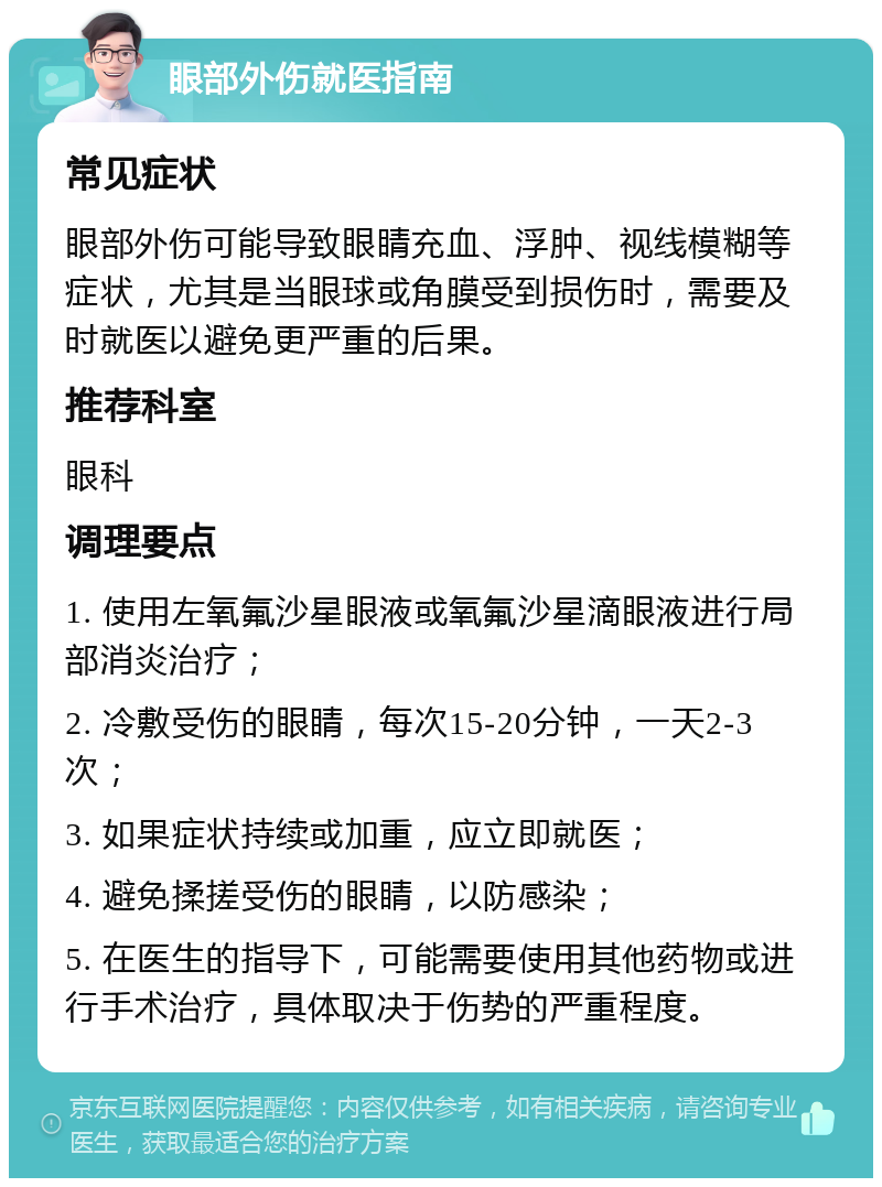 眼部外伤就医指南 常见症状 眼部外伤可能导致眼睛充血、浮肿、视线模糊等症状，尤其是当眼球或角膜受到损伤时，需要及时就医以避免更严重的后果。 推荐科室 眼科 调理要点 1. 使用左氧氟沙星眼液或氧氟沙星滴眼液进行局部消炎治疗； 2. 冷敷受伤的眼睛，每次15-20分钟，一天2-3次； 3. 如果症状持续或加重，应立即就医； 4. 避免揉搓受伤的眼睛，以防感染； 5. 在医生的指导下，可能需要使用其他药物或进行手术治疗，具体取决于伤势的严重程度。