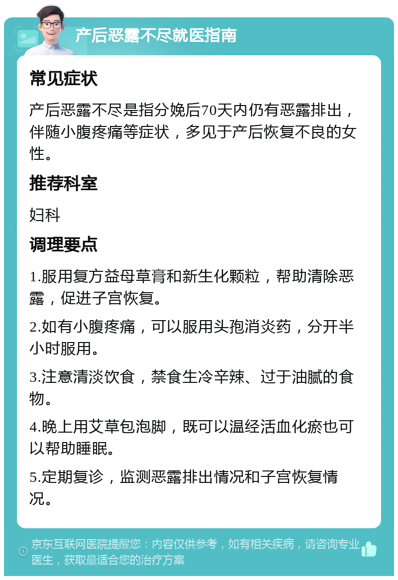 产后恶露不尽就医指南 常见症状 产后恶露不尽是指分娩后70天内仍有恶露排出，伴随小腹疼痛等症状，多见于产后恢复不良的女性。 推荐科室 妇科 调理要点 1.服用复方益母草膏和新生化颗粒，帮助清除恶露，促进子宫恢复。 2.如有小腹疼痛，可以服用头孢消炎药，分开半小时服用。 3.注意清淡饮食，禁食生冷辛辣、过于油腻的食物。 4.晚上用艾草包泡脚，既可以温经活血化瘀也可以帮助睡眠。 5.定期复诊，监测恶露排出情况和子宫恢复情况。