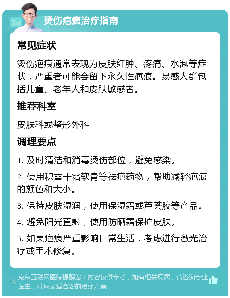 烫伤疤痕治疗指南 常见症状 烫伤疤痕通常表现为皮肤红肿、疼痛、水泡等症状，严重者可能会留下永久性疤痕。易感人群包括儿童、老年人和皮肤敏感者。 推荐科室 皮肤科或整形外科 调理要点 1. 及时清洁和消毒烫伤部位，避免感染。 2. 使用积雪干霜软膏等祛疤药物，帮助减轻疤痕的颜色和大小。 3. 保持皮肤湿润，使用保湿霜或芦荟胶等产品。 4. 避免阳光直射，使用防晒霜保护皮肤。 5. 如果疤痕严重影响日常生活，考虑进行激光治疗或手术修复。