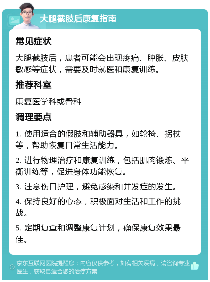 大腿截肢后康复指南 常见症状 大腿截肢后，患者可能会出现疼痛、肿胀、皮肤敏感等症状，需要及时就医和康复训练。 推荐科室 康复医学科或骨科 调理要点 1. 使用适合的假肢和辅助器具，如轮椅、拐杖等，帮助恢复日常生活能力。 2. 进行物理治疗和康复训练，包括肌肉锻炼、平衡训练等，促进身体功能恢复。 3. 注意伤口护理，避免感染和并发症的发生。 4. 保持良好的心态，积极面对生活和工作的挑战。 5. 定期复查和调整康复计划，确保康复效果最佳。