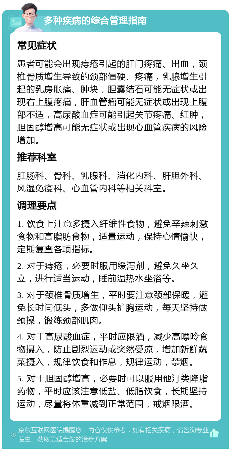 多种疾病的综合管理指南 常见症状 患者可能会出现痔疮引起的肛门疼痛、出血，颈椎骨质增生导致的颈部僵硬、疼痛，乳腺增生引起的乳房胀痛、肿块，胆囊结石可能无症状或出现右上腹疼痛，肝血管瘤可能无症状或出现上腹部不适，高尿酸血症可能引起关节疼痛、红肿，胆固醇增高可能无症状或出现心血管疾病的风险增加。 推荐科室 肛肠科、骨科、乳腺科、消化内科、肝胆外科、风湿免疫科、心血管内科等相关科室。 调理要点 1. 饮食上注意多摄入纤维性食物，避免辛辣刺激食物和高脂肪食物，适量运动，保持心情愉快，定期复查各项指标。 2. 对于痔疮，必要时服用缓泻剂，避免久坐久立，进行适当运动，睡前温热水坐浴等。 3. 对于颈椎骨质增生，平时要注意颈部保暖，避免长时间低头，多做仰头扩胸运动，每天坚持做颈操，锻练颈部肌肉。 4. 对于高尿酸血症，平时应限酒，减少高嘌呤食物摄入，防止剧烈运动或突然受凉，增加新鲜蔬菜摄入，规律饮食和作息，规律运动，禁烟。 5. 对于胆固醇增高，必要时可以服用他汀类降脂药物，平时应该注意低盐、低脂饮食，长期坚持运动，尽量将体重减到正常范围，戒烟限酒。