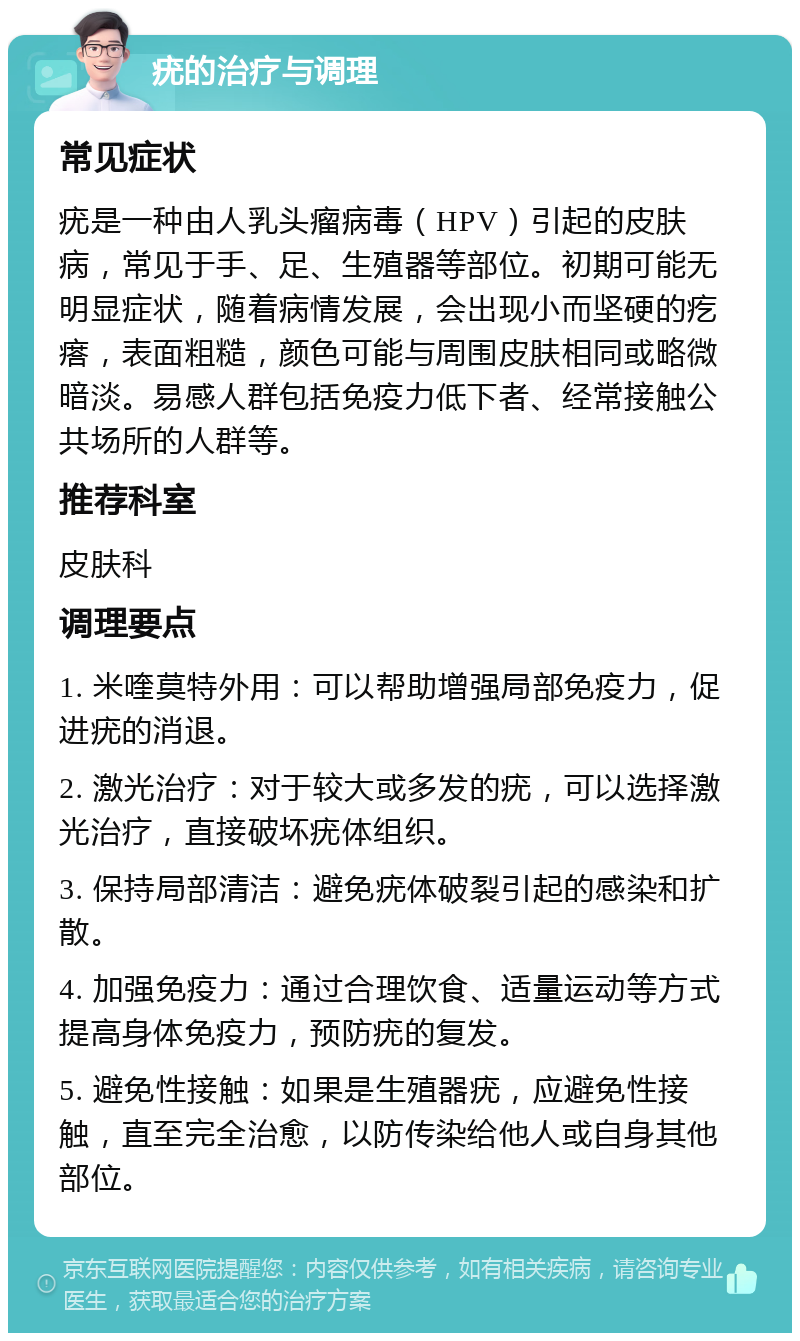 疣的治疗与调理 常见症状 疣是一种由人乳头瘤病毒（HPV）引起的皮肤病，常见于手、足、生殖器等部位。初期可能无明显症状，随着病情发展，会出现小而坚硬的疙瘩，表面粗糙，颜色可能与周围皮肤相同或略微暗淡。易感人群包括免疫力低下者、经常接触公共场所的人群等。 推荐科室 皮肤科 调理要点 1. 米喹莫特外用：可以帮助增强局部免疫力，促进疣的消退。 2. 激光治疗：对于较大或多发的疣，可以选择激光治疗，直接破坏疣体组织。 3. 保持局部清洁：避免疣体破裂引起的感染和扩散。 4. 加强免疫力：通过合理饮食、适量运动等方式提高身体免疫力，预防疣的复发。 5. 避免性接触：如果是生殖器疣，应避免性接触，直至完全治愈，以防传染给他人或自身其他部位。