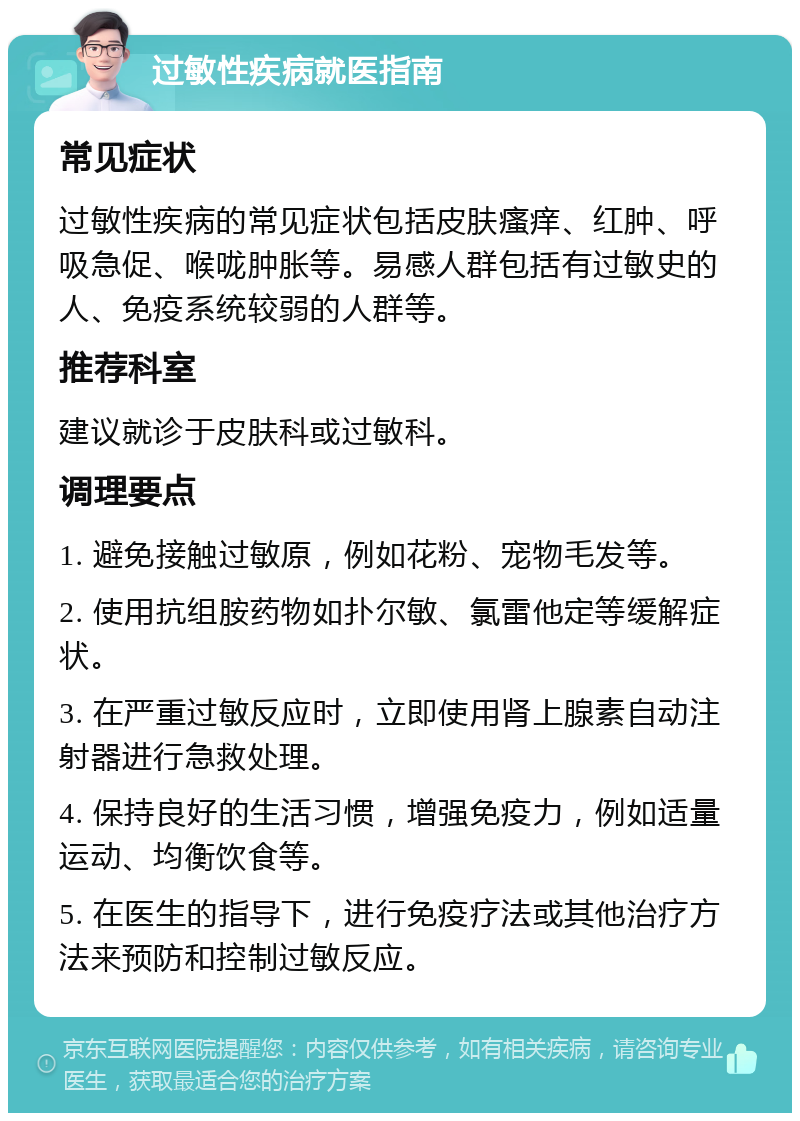 过敏性疾病就医指南 常见症状 过敏性疾病的常见症状包括皮肤瘙痒、红肿、呼吸急促、喉咙肿胀等。易感人群包括有过敏史的人、免疫系统较弱的人群等。 推荐科室 建议就诊于皮肤科或过敏科。 调理要点 1. 避免接触过敏原，例如花粉、宠物毛发等。 2. 使用抗组胺药物如扑尔敏、氯雷他定等缓解症状。 3. 在严重过敏反应时，立即使用肾上腺素自动注射器进行急救处理。 4. 保持良好的生活习惯，增强免疫力，例如适量运动、均衡饮食等。 5. 在医生的指导下，进行免疫疗法或其他治疗方法来预防和控制过敏反应。