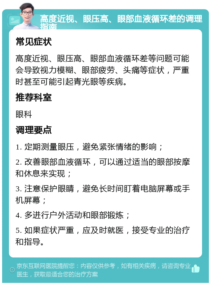 高度近视、眼压高、眼部血液循环差的调理指南 常见症状 高度近视、眼压高、眼部血液循环差等问题可能会导致视力模糊、眼部疲劳、头痛等症状，严重时甚至可能引起青光眼等疾病。 推荐科室 眼科 调理要点 1. 定期测量眼压，避免紧张情绪的影响； 2. 改善眼部血液循环，可以通过适当的眼部按摩和休息来实现； 3. 注意保护眼睛，避免长时间盯着电脑屏幕或手机屏幕； 4. 多进行户外活动和眼部锻炼； 5. 如果症状严重，应及时就医，接受专业的治疗和指导。