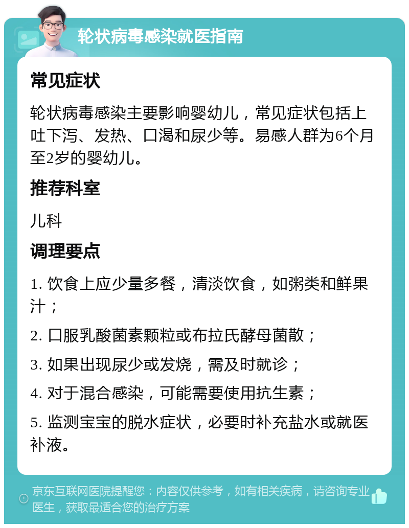 轮状病毒感染就医指南 常见症状 轮状病毒感染主要影响婴幼儿，常见症状包括上吐下泻、发热、口渴和尿少等。易感人群为6个月至2岁的婴幼儿。 推荐科室 儿科 调理要点 1. 饮食上应少量多餐，清淡饮食，如粥类和鲜果汁； 2. 口服乳酸菌素颗粒或布拉氏酵母菌散； 3. 如果出现尿少或发烧，需及时就诊； 4. 对于混合感染，可能需要使用抗生素； 5. 监测宝宝的脱水症状，必要时补充盐水或就医补液。