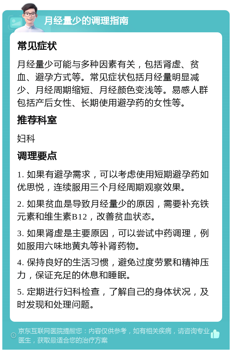 月经量少的调理指南 常见症状 月经量少可能与多种因素有关，包括肾虚、贫血、避孕方式等。常见症状包括月经量明显减少、月经周期缩短、月经颜色变浅等。易感人群包括产后女性、长期使用避孕药的女性等。 推荐科室 妇科 调理要点 1. 如果有避孕需求，可以考虑使用短期避孕药如优思悦，连续服用三个月经周期观察效果。 2. 如果贫血是导致月经量少的原因，需要补充铁元素和维生素B12，改善贫血状态。 3. 如果肾虚是主要原因，可以尝试中药调理，例如服用六味地黄丸等补肾药物。 4. 保持良好的生活习惯，避免过度劳累和精神压力，保证充足的休息和睡眠。 5. 定期进行妇科检查，了解自己的身体状况，及时发现和处理问题。