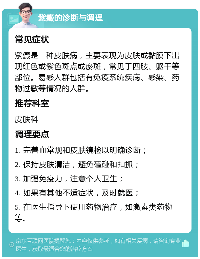 紫癜的诊断与调理 常见症状 紫癜是一种皮肤病，主要表现为皮肤或黏膜下出现红色或紫色斑点或瘀斑，常见于四肢、躯干等部位。易感人群包括有免疫系统疾病、感染、药物过敏等情况的人群。 推荐科室 皮肤科 调理要点 1. 完善血常规和皮肤镜检以明确诊断； 2. 保持皮肤清洁，避免磕碰和扣抓； 3. 加强免疫力，注意个人卫生； 4. 如果有其他不适症状，及时就医； 5. 在医生指导下使用药物治疗，如激素类药物等。