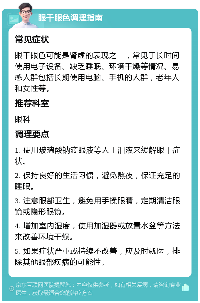 眼干眼色调理指南 常见症状 眼干眼色可能是肾虚的表现之一，常见于长时间使用电子设备、缺乏睡眠、环境干燥等情况。易感人群包括长期使用电脑、手机的人群，老年人和女性等。 推荐科室 眼科 调理要点 1. 使用玻璃酸钠滴眼液等人工泪液来缓解眼干症状。 2. 保持良好的生活习惯，避免熬夜，保证充足的睡眠。 3. 注意眼部卫生，避免用手揉眼睛，定期清洁眼镜或隐形眼镜。 4. 增加室内湿度，使用加湿器或放置水盆等方法来改善环境干燥。 5. 如果症状严重或持续不改善，应及时就医，排除其他眼部疾病的可能性。