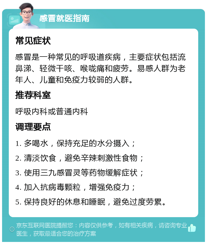 感冒就医指南 常见症状 感冒是一种常见的呼吸道疾病，主要症状包括流鼻涕、轻微干咳、喉咙痛和疲劳。易感人群为老年人、儿童和免疫力较弱的人群。 推荐科室 呼吸内科或普通内科 调理要点 1. 多喝水，保持充足的水分摄入； 2. 清淡饮食，避免辛辣刺激性食物； 3. 使用三九感冒灵等药物缓解症状； 4. 加入抗病毒颗粒，增强免疫力； 5. 保持良好的休息和睡眠，避免过度劳累。