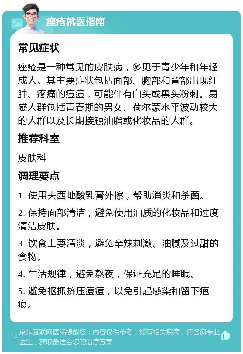 痤疮就医指南 常见症状 痤疮是一种常见的皮肤病，多见于青少年和年轻成人。其主要症状包括面部、胸部和背部出现红肿、疼痛的痘痘，可能伴有白头或黑头粉刺。易感人群包括青春期的男女、荷尔蒙水平波动较大的人群以及长期接触油脂或化妆品的人群。 推荐科室 皮肤科 调理要点 1. 使用夫西地酸乳膏外擦，帮助消炎和杀菌。 2. 保持面部清洁，避免使用油质的化妆品和过度清洁皮肤。 3. 饮食上要清淡，避免辛辣刺激、油腻及过甜的食物。 4. 生活规律，避免熬夜，保证充足的睡眠。 5. 避免抠抓挤压痘痘，以免引起感染和留下疤痕。