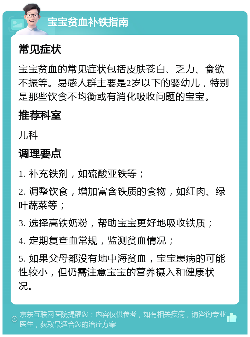 宝宝贫血补铁指南 常见症状 宝宝贫血的常见症状包括皮肤苍白、乏力、食欲不振等。易感人群主要是2岁以下的婴幼儿，特别是那些饮食不均衡或有消化吸收问题的宝宝。 推荐科室 儿科 调理要点 1. 补充铁剂，如硫酸亚铁等； 2. 调整饮食，增加富含铁质的食物，如红肉、绿叶蔬菜等； 3. 选择高铁奶粉，帮助宝宝更好地吸收铁质； 4. 定期复查血常规，监测贫血情况； 5. 如果父母都没有地中海贫血，宝宝患病的可能性较小，但仍需注意宝宝的营养摄入和健康状况。