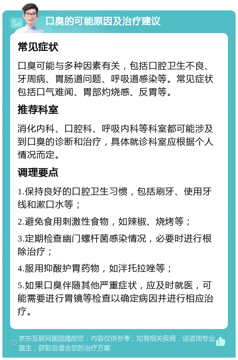 口臭的可能原因及治疗建议 常见症状 口臭可能与多种因素有关，包括口腔卫生不良、牙周病、胃肠道问题、呼吸道感染等。常见症状包括口气难闻、胃部灼烧感、反胃等。 推荐科室 消化内科、口腔科、呼吸内科等科室都可能涉及到口臭的诊断和治疗，具体就诊科室应根据个人情况而定。 调理要点 1.保持良好的口腔卫生习惯，包括刷牙、使用牙线和漱口水等； 2.避免食用刺激性食物，如辣椒、烧烤等； 3.定期检查幽门螺杆菌感染情况，必要时进行根除治疗； 4.服用抑酸护胃药物，如泮托拉唑等； 5.如果口臭伴随其他严重症状，应及时就医，可能需要进行胃镜等检查以确定病因并进行相应治疗。