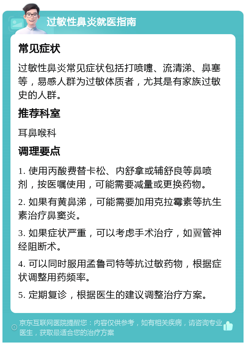 过敏性鼻炎就医指南 常见症状 过敏性鼻炎常见症状包括打喷嚏、流清涕、鼻塞等，易感人群为过敏体质者，尤其是有家族过敏史的人群。 推荐科室 耳鼻喉科 调理要点 1. 使用丙酸费替卡松、内舒拿或辅舒良等鼻喷剂，按医嘱使用，可能需要减量或更换药物。 2. 如果有黄鼻涕，可能需要加用克拉霉素等抗生素治疗鼻窦炎。 3. 如果症状严重，可以考虑手术治疗，如翼管神经阻断术。 4. 可以同时服用孟鲁司特等抗过敏药物，根据症状调整用药频率。 5. 定期复诊，根据医生的建议调整治疗方案。