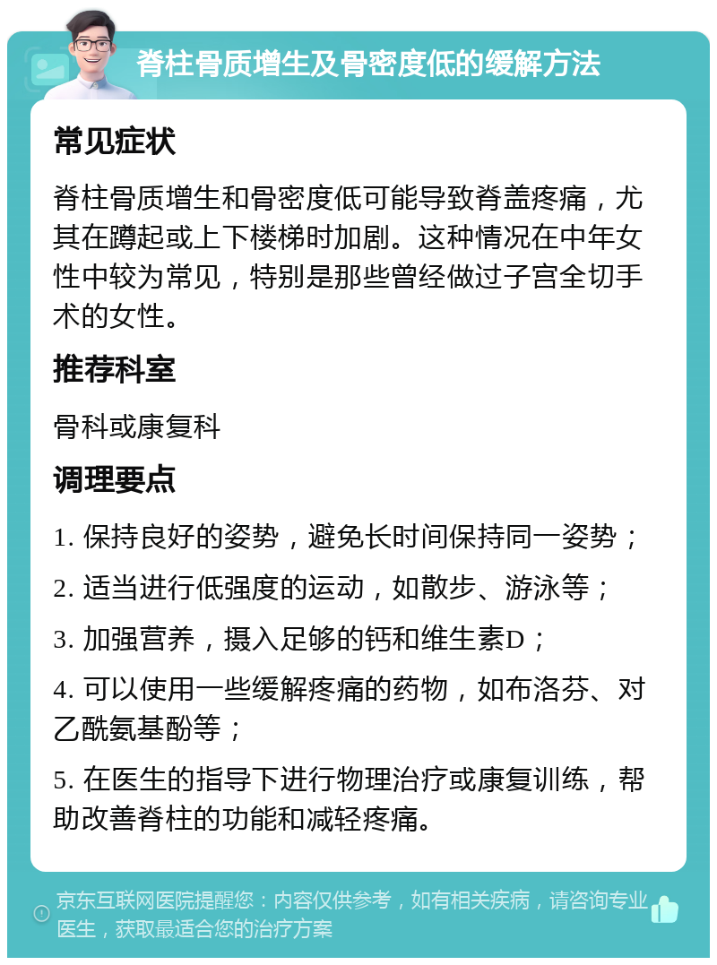 脊柱骨质增生及骨密度低的缓解方法 常见症状 脊柱骨质增生和骨密度低可能导致脊盖疼痛，尤其在蹲起或上下楼梯时加剧。这种情况在中年女性中较为常见，特别是那些曾经做过子宫全切手术的女性。 推荐科室 骨科或康复科 调理要点 1. 保持良好的姿势，避免长时间保持同一姿势； 2. 适当进行低强度的运动，如散步、游泳等； 3. 加强营养，摄入足够的钙和维生素D； 4. 可以使用一些缓解疼痛的药物，如布洛芬、对乙酰氨基酚等； 5. 在医生的指导下进行物理治疗或康复训练，帮助改善脊柱的功能和减轻疼痛。