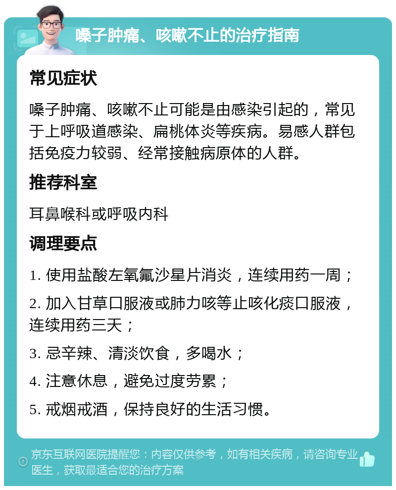 嗓子肿痛、咳嗽不止的治疗指南 常见症状 嗓子肿痛、咳嗽不止可能是由感染引起的，常见于上呼吸道感染、扁桃体炎等疾病。易感人群包括免疫力较弱、经常接触病原体的人群。 推荐科室 耳鼻喉科或呼吸内科 调理要点 1. 使用盐酸左氧氟沙星片消炎，连续用药一周； 2. 加入甘草口服液或肺力咳等止咳化痰口服液，连续用药三天； 3. 忌辛辣、清淡饮食，多喝水； 4. 注意休息，避免过度劳累； 5. 戒烟戒酒，保持良好的生活习惯。