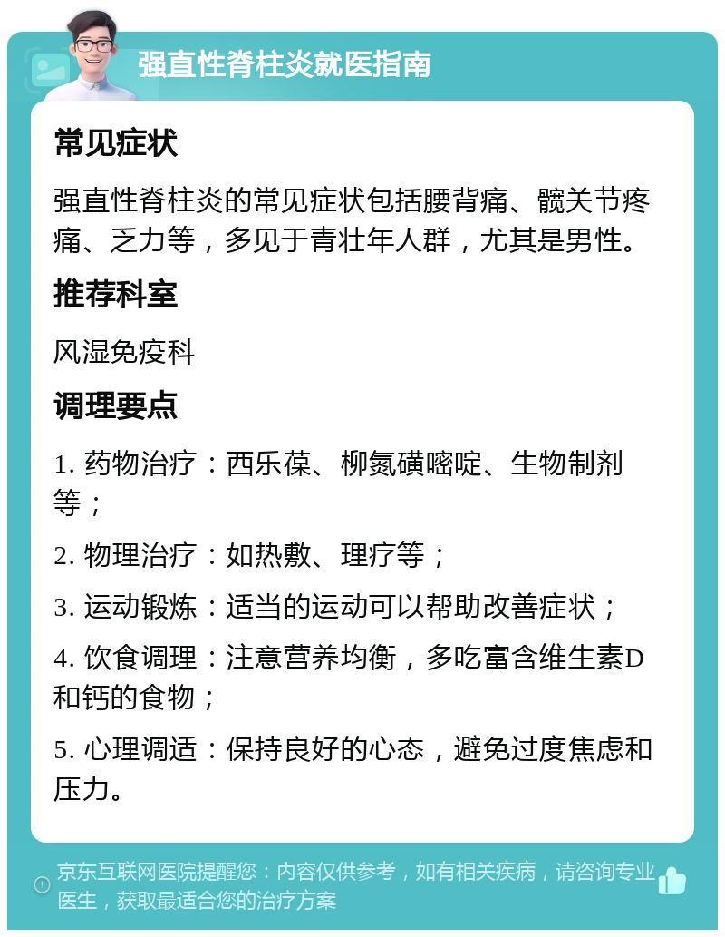 强直性脊柱炎就医指南 常见症状 强直性脊柱炎的常见症状包括腰背痛、髋关节疼痛、乏力等，多见于青壮年人群，尤其是男性。 推荐科室 风湿免疫科 调理要点 1. 药物治疗：西乐葆、柳氮磺嘧啶、生物制剂等； 2. 物理治疗：如热敷、理疗等； 3. 运动锻炼：适当的运动可以帮助改善症状； 4. 饮食调理：注意营养均衡，多吃富含维生素D和钙的食物； 5. 心理调适：保持良好的心态，避免过度焦虑和压力。