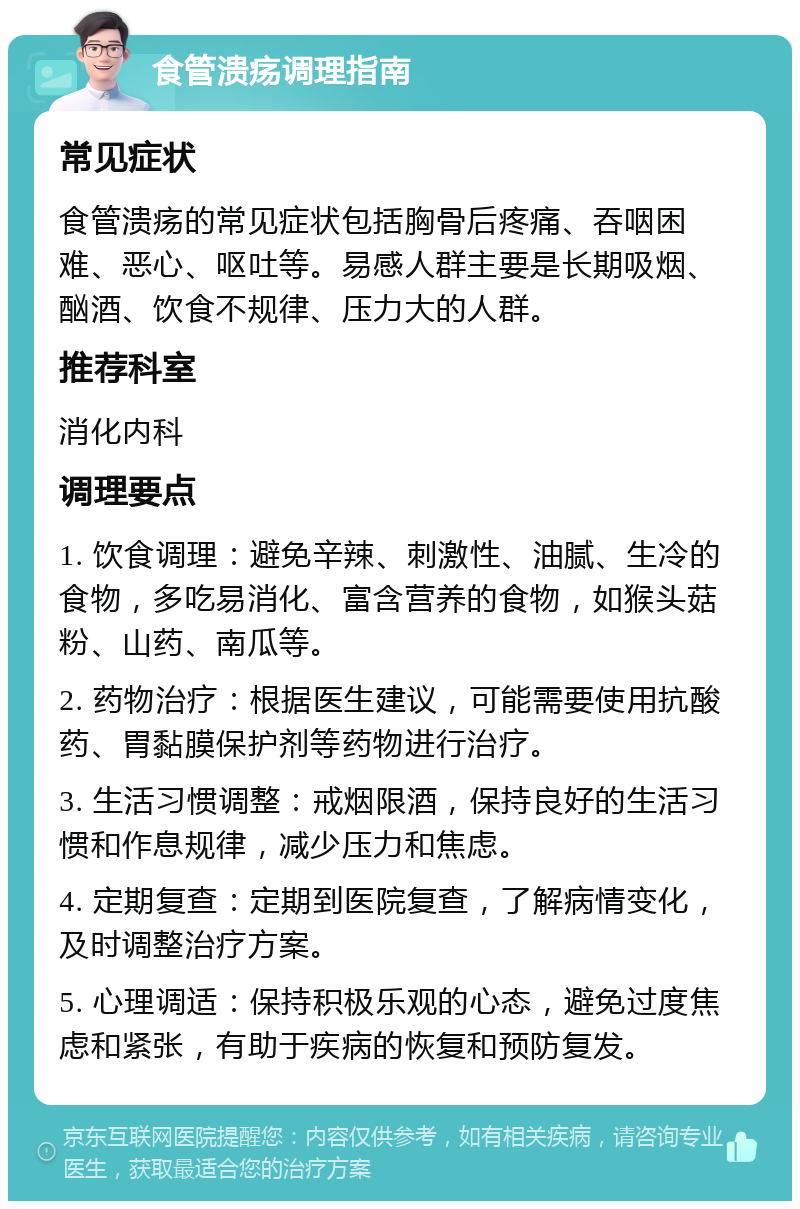 食管溃疡调理指南 常见症状 食管溃疡的常见症状包括胸骨后疼痛、吞咽困难、恶心、呕吐等。易感人群主要是长期吸烟、酗酒、饮食不规律、压力大的人群。 推荐科室 消化内科 调理要点 1. 饮食调理：避免辛辣、刺激性、油腻、生冷的食物，多吃易消化、富含营养的食物，如猴头菇粉、山药、南瓜等。 2. 药物治疗：根据医生建议，可能需要使用抗酸药、胃黏膜保护剂等药物进行治疗。 3. 生活习惯调整：戒烟限酒，保持良好的生活习惯和作息规律，减少压力和焦虑。 4. 定期复查：定期到医院复查，了解病情变化，及时调整治疗方案。 5. 心理调适：保持积极乐观的心态，避免过度焦虑和紧张，有助于疾病的恢复和预防复发。