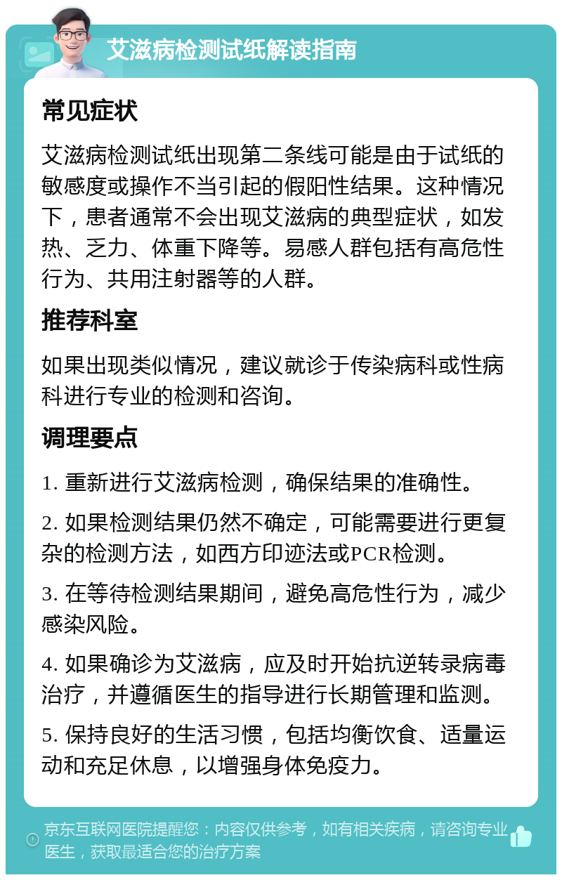 艾滋病检测试纸解读指南 常见症状 艾滋病检测试纸出现第二条线可能是由于试纸的敏感度或操作不当引起的假阳性结果。这种情况下，患者通常不会出现艾滋病的典型症状，如发热、乏力、体重下降等。易感人群包括有高危性行为、共用注射器等的人群。 推荐科室 如果出现类似情况，建议就诊于传染病科或性病科进行专业的检测和咨询。 调理要点 1. 重新进行艾滋病检测，确保结果的准确性。 2. 如果检测结果仍然不确定，可能需要进行更复杂的检测方法，如西方印迹法或PCR检测。 3. 在等待检测结果期间，避免高危性行为，减少感染风险。 4. 如果确诊为艾滋病，应及时开始抗逆转录病毒治疗，并遵循医生的指导进行长期管理和监测。 5. 保持良好的生活习惯，包括均衡饮食、适量运动和充足休息，以增强身体免疫力。