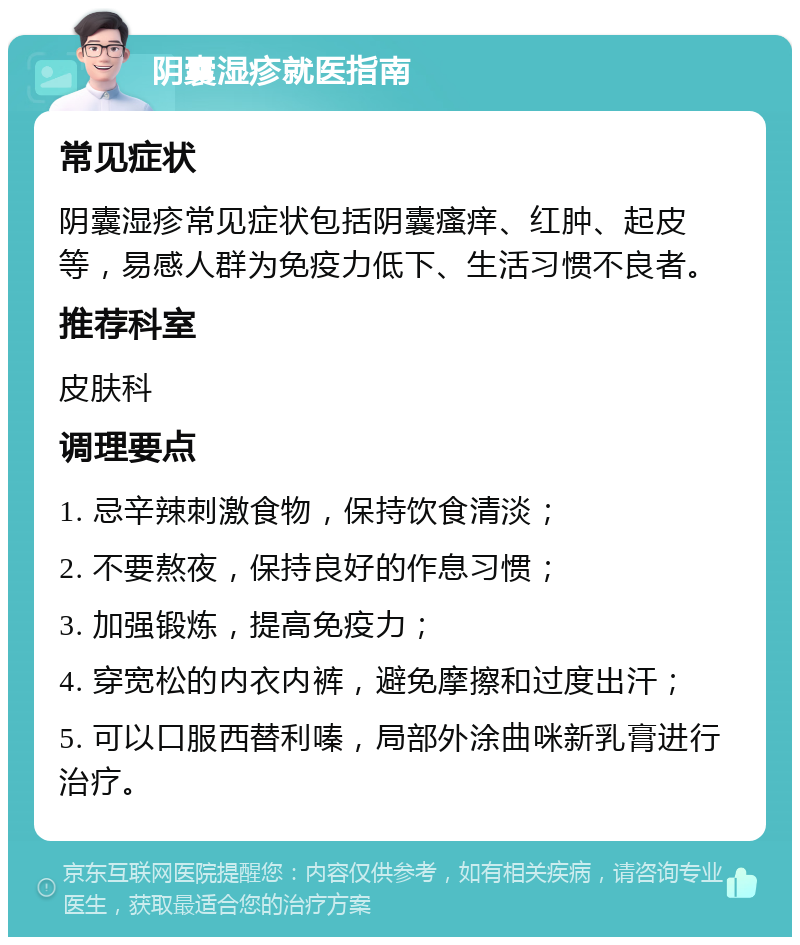 阴囊湿疹就医指南 常见症状 阴囊湿疹常见症状包括阴囊瘙痒、红肿、起皮等，易感人群为免疫力低下、生活习惯不良者。 推荐科室 皮肤科 调理要点 1. 忌辛辣刺激食物，保持饮食清淡； 2. 不要熬夜，保持良好的作息习惯； 3. 加强锻炼，提高免疫力； 4. 穿宽松的内衣内裤，避免摩擦和过度出汗； 5. 可以口服西替利嗪，局部外涂曲咪新乳膏进行治疗。