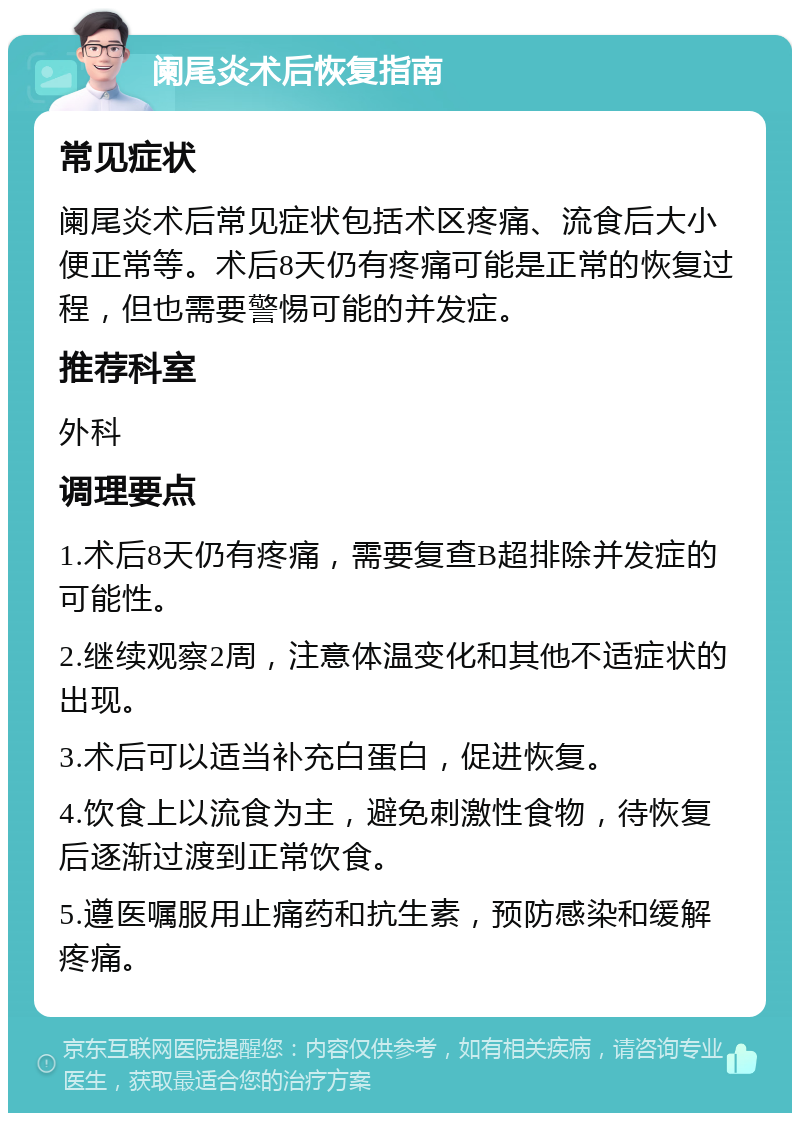 阑尾炎术后恢复指南 常见症状 阑尾炎术后常见症状包括术区疼痛、流食后大小便正常等。术后8天仍有疼痛可能是正常的恢复过程，但也需要警惕可能的并发症。 推荐科室 外科 调理要点 1.术后8天仍有疼痛，需要复查B超排除并发症的可能性。 2.继续观察2周，注意体温变化和其他不适症状的出现。 3.术后可以适当补充白蛋白，促进恢复。 4.饮食上以流食为主，避免刺激性食物，待恢复后逐渐过渡到正常饮食。 5.遵医嘱服用止痛药和抗生素，预防感染和缓解疼痛。