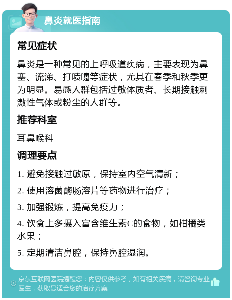 鼻炎就医指南 常见症状 鼻炎是一种常见的上呼吸道疾病，主要表现为鼻塞、流涕、打喷嚏等症状，尤其在春季和秋季更为明显。易感人群包括过敏体质者、长期接触刺激性气体或粉尘的人群等。 推荐科室 耳鼻喉科 调理要点 1. 避免接触过敏原，保持室内空气清新； 2. 使用溶菌酶肠溶片等药物进行治疗； 3. 加强锻炼，提高免疫力； 4. 饮食上多摄入富含维生素C的食物，如柑橘类水果； 5. 定期清洁鼻腔，保持鼻腔湿润。