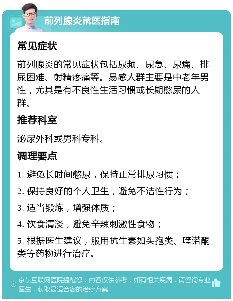 前列腺炎就医指南 常见症状 前列腺炎的常见症状包括尿频、尿急、尿痛、排尿困难、射精疼痛等。易感人群主要是中老年男性，尤其是有不良性生活习惯或长期憋尿的人群。 推荐科室 泌尿外科或男科专科。 调理要点 1. 避免长时间憋尿，保持正常排尿习惯； 2. 保持良好的个人卫生，避免不洁性行为； 3. 适当锻炼，增强体质； 4. 饮食清淡，避免辛辣刺激性食物； 5. 根据医生建议，服用抗生素如头孢类、喹诺酮类等药物进行治疗。