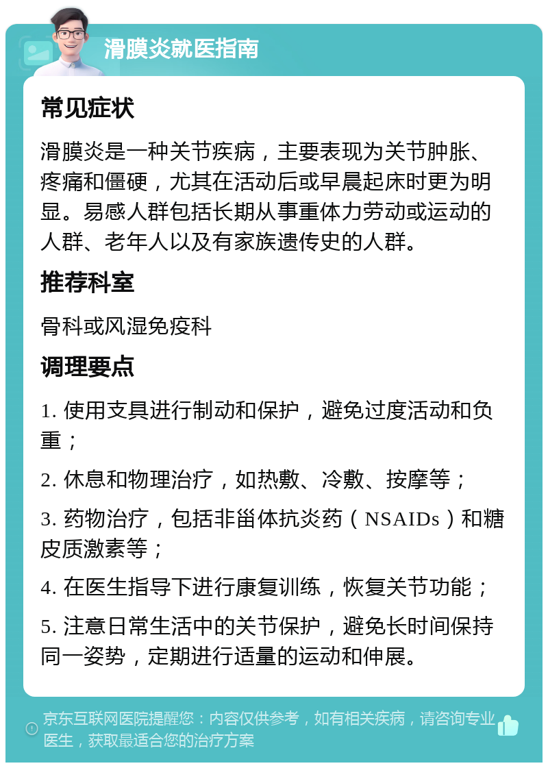 滑膜炎就医指南 常见症状 滑膜炎是一种关节疾病，主要表现为关节肿胀、疼痛和僵硬，尤其在活动后或早晨起床时更为明显。易感人群包括长期从事重体力劳动或运动的人群、老年人以及有家族遗传史的人群。 推荐科室 骨科或风湿免疫科 调理要点 1. 使用支具进行制动和保护，避免过度活动和负重； 2. 休息和物理治疗，如热敷、冷敷、按摩等； 3. 药物治疗，包括非甾体抗炎药（NSAIDs）和糖皮质激素等； 4. 在医生指导下进行康复训练，恢复关节功能； 5. 注意日常生活中的关节保护，避免长时间保持同一姿势，定期进行适量的运动和伸展。