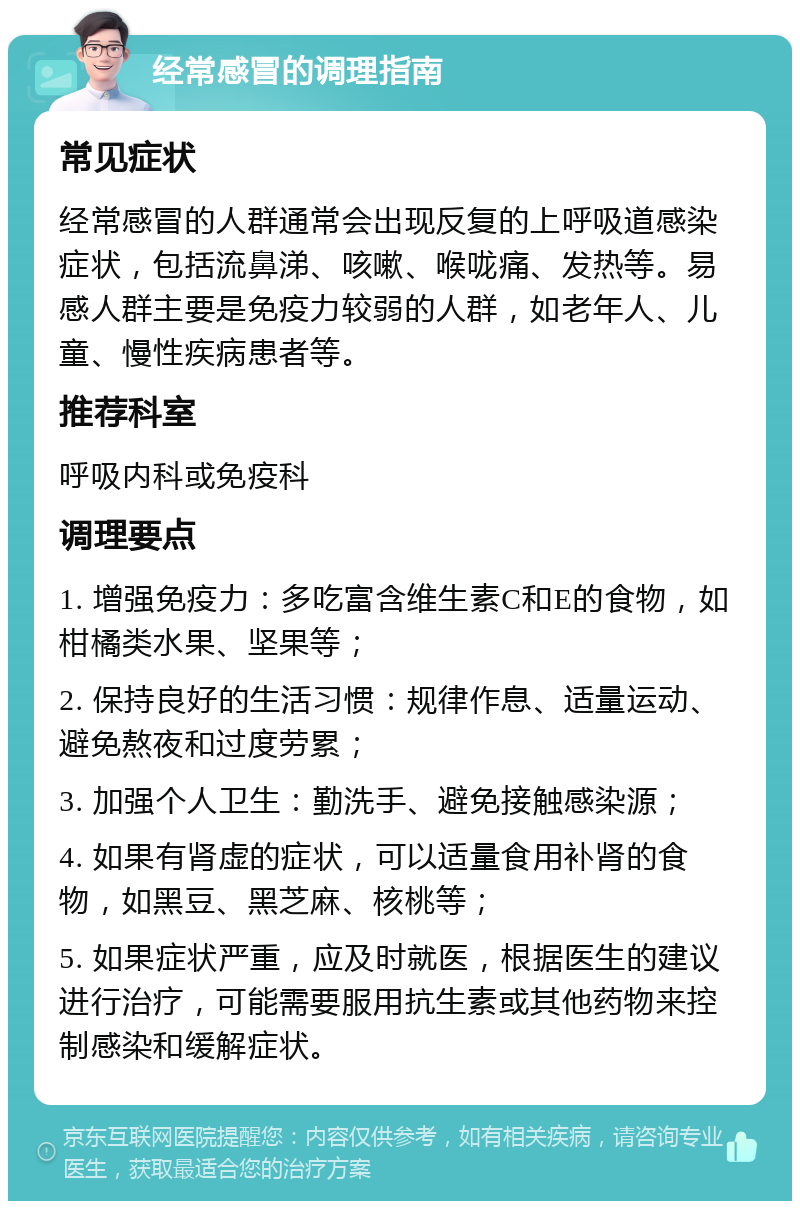 经常感冒的调理指南 常见症状 经常感冒的人群通常会出现反复的上呼吸道感染症状，包括流鼻涕、咳嗽、喉咙痛、发热等。易感人群主要是免疫力较弱的人群，如老年人、儿童、慢性疾病患者等。 推荐科室 呼吸内科或免疫科 调理要点 1. 增强免疫力：多吃富含维生素C和E的食物，如柑橘类水果、坚果等； 2. 保持良好的生活习惯：规律作息、适量运动、避免熬夜和过度劳累； 3. 加强个人卫生：勤洗手、避免接触感染源； 4. 如果有肾虚的症状，可以适量食用补肾的食物，如黑豆、黑芝麻、核桃等； 5. 如果症状严重，应及时就医，根据医生的建议进行治疗，可能需要服用抗生素或其他药物来控制感染和缓解症状。