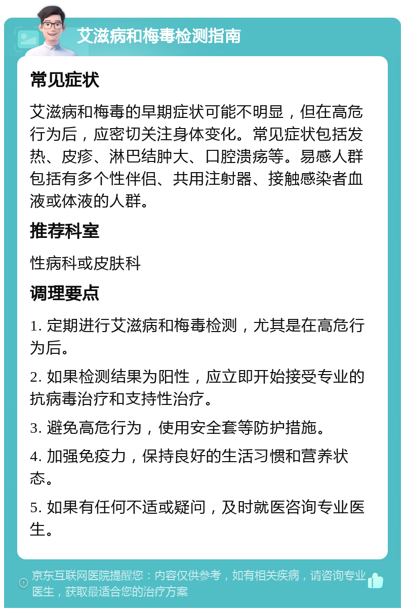 艾滋病和梅毒检测指南 常见症状 艾滋病和梅毒的早期症状可能不明显，但在高危行为后，应密切关注身体变化。常见症状包括发热、皮疹、淋巴结肿大、口腔溃疡等。易感人群包括有多个性伴侣、共用注射器、接触感染者血液或体液的人群。 推荐科室 性病科或皮肤科 调理要点 1. 定期进行艾滋病和梅毒检测，尤其是在高危行为后。 2. 如果检测结果为阳性，应立即开始接受专业的抗病毒治疗和支持性治疗。 3. 避免高危行为，使用安全套等防护措施。 4. 加强免疫力，保持良好的生活习惯和营养状态。 5. 如果有任何不适或疑问，及时就医咨询专业医生。