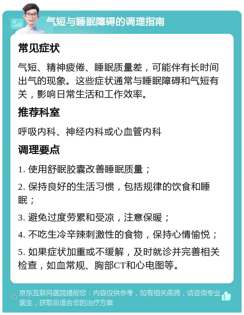 气短与睡眠障碍的调理指南 常见症状 气短、精神疲倦、睡眠质量差，可能伴有长时间出气的现象。这些症状通常与睡眠障碍和气短有关，影响日常生活和工作效率。 推荐科室 呼吸内科、神经内科或心血管内科 调理要点 1. 使用舒眠胶囊改善睡眠质量； 2. 保持良好的生活习惯，包括规律的饮食和睡眠； 3. 避免过度劳累和受凉，注意保暖； 4. 不吃生冷辛辣刺激性的食物，保持心情愉悦； 5. 如果症状加重或不缓解，及时就诊并完善相关检查，如血常规、胸部CT和心电图等。