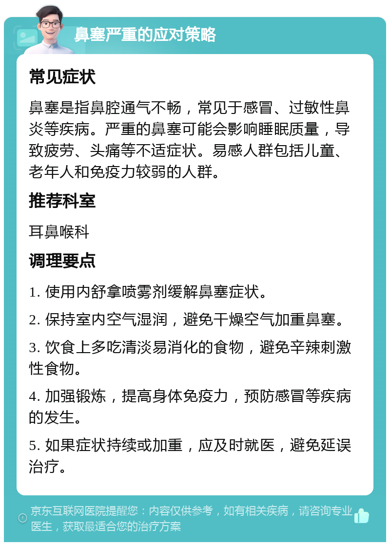 鼻塞严重的应对策略 常见症状 鼻塞是指鼻腔通气不畅，常见于感冒、过敏性鼻炎等疾病。严重的鼻塞可能会影响睡眠质量，导致疲劳、头痛等不适症状。易感人群包括儿童、老年人和免疫力较弱的人群。 推荐科室 耳鼻喉科 调理要点 1. 使用内舒拿喷雾剂缓解鼻塞症状。 2. 保持室内空气湿润，避免干燥空气加重鼻塞。 3. 饮食上多吃清淡易消化的食物，避免辛辣刺激性食物。 4. 加强锻炼，提高身体免疫力，预防感冒等疾病的发生。 5. 如果症状持续或加重，应及时就医，避免延误治疗。