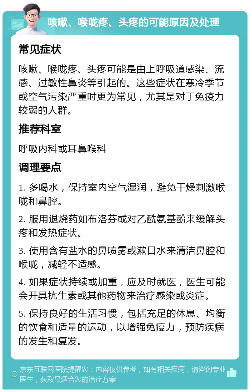 咳嗽、喉咙疼、头疼的可能原因及处理 常见症状 咳嗽、喉咙疼、头疼可能是由上呼吸道感染、流感、过敏性鼻炎等引起的。这些症状在寒冷季节或空气污染严重时更为常见，尤其是对于免疫力较弱的人群。 推荐科室 呼吸内科或耳鼻喉科 调理要点 1. 多喝水，保持室内空气湿润，避免干燥刺激喉咙和鼻腔。 2. 服用退烧药如布洛芬或对乙酰氨基酚来缓解头疼和发热症状。 3. 使用含有盐水的鼻喷雾或漱口水来清洁鼻腔和喉咙，减轻不适感。 4. 如果症状持续或加重，应及时就医，医生可能会开具抗生素或其他药物来治疗感染或炎症。 5. 保持良好的生活习惯，包括充足的休息、均衡的饮食和适量的运动，以增强免疫力，预防疾病的发生和复发。