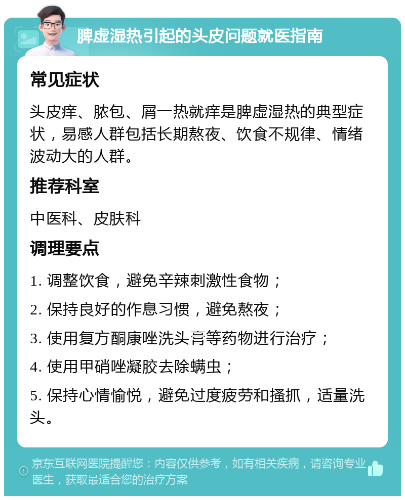 脾虚湿热引起的头皮问题就医指南 常见症状 头皮痒、脓包、屑一热就痒是脾虚湿热的典型症状，易感人群包括长期熬夜、饮食不规律、情绪波动大的人群。 推荐科室 中医科、皮肤科 调理要点 1. 调整饮食，避免辛辣刺激性食物； 2. 保持良好的作息习惯，避免熬夜； 3. 使用复方酮康唑洗头膏等药物进行治疗； 4. 使用甲硝唑凝胶去除螨虫； 5. 保持心情愉悦，避免过度疲劳和搔抓，适量洗头。