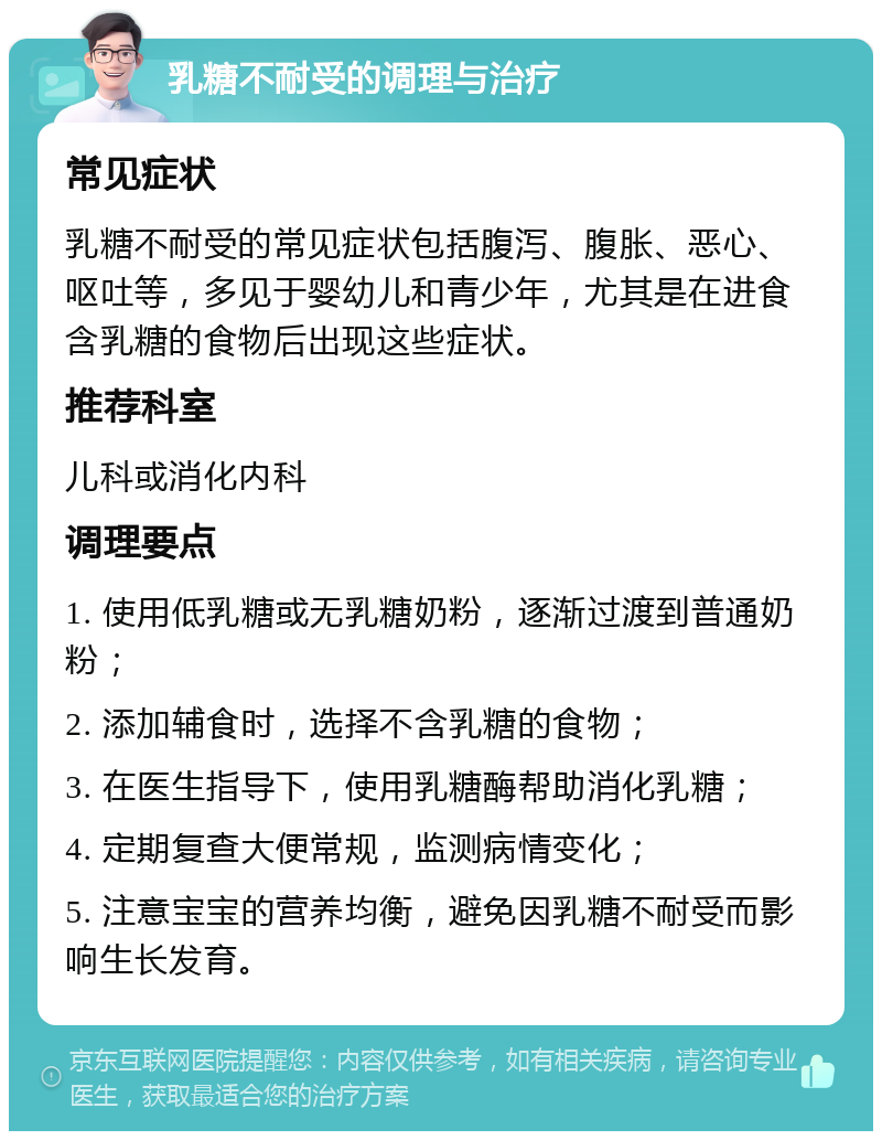 乳糖不耐受的调理与治疗 常见症状 乳糖不耐受的常见症状包括腹泻、腹胀、恶心、呕吐等，多见于婴幼儿和青少年，尤其是在进食含乳糖的食物后出现这些症状。 推荐科室 儿科或消化内科 调理要点 1. 使用低乳糖或无乳糖奶粉，逐渐过渡到普通奶粉； 2. 添加辅食时，选择不含乳糖的食物； 3. 在医生指导下，使用乳糖酶帮助消化乳糖； 4. 定期复查大便常规，监测病情变化； 5. 注意宝宝的营养均衡，避免因乳糖不耐受而影响生长发育。