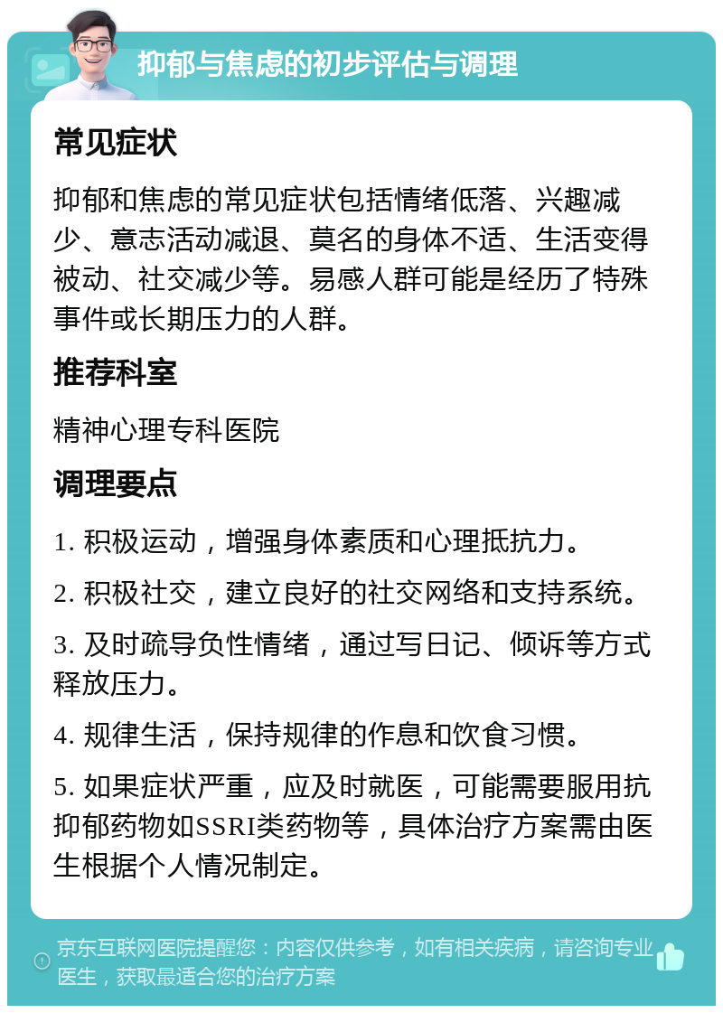 抑郁与焦虑的初步评估与调理 常见症状 抑郁和焦虑的常见症状包括情绪低落、兴趣减少、意志活动减退、莫名的身体不适、生活变得被动、社交减少等。易感人群可能是经历了特殊事件或长期压力的人群。 推荐科室 精神心理专科医院 调理要点 1. 积极运动，增强身体素质和心理抵抗力。 2. 积极社交，建立良好的社交网络和支持系统。 3. 及时疏导负性情绪，通过写日记、倾诉等方式释放压力。 4. 规律生活，保持规律的作息和饮食习惯。 5. 如果症状严重，应及时就医，可能需要服用抗抑郁药物如SSRI类药物等，具体治疗方案需由医生根据个人情况制定。