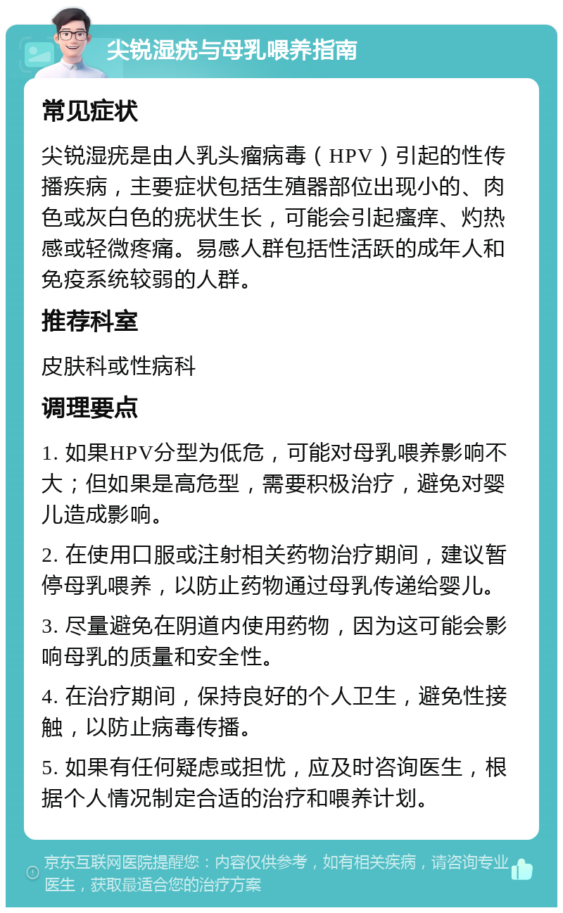 尖锐湿疣与母乳喂养指南 常见症状 尖锐湿疣是由人乳头瘤病毒（HPV）引起的性传播疾病，主要症状包括生殖器部位出现小的、肉色或灰白色的疣状生长，可能会引起瘙痒、灼热感或轻微疼痛。易感人群包括性活跃的成年人和免疫系统较弱的人群。 推荐科室 皮肤科或性病科 调理要点 1. 如果HPV分型为低危，可能对母乳喂养影响不大；但如果是高危型，需要积极治疗，避免对婴儿造成影响。 2. 在使用口服或注射相关药物治疗期间，建议暂停母乳喂养，以防止药物通过母乳传递给婴儿。 3. 尽量避免在阴道内使用药物，因为这可能会影响母乳的质量和安全性。 4. 在治疗期间，保持良好的个人卫生，避免性接触，以防止病毒传播。 5. 如果有任何疑虑或担忧，应及时咨询医生，根据个人情况制定合适的治疗和喂养计划。