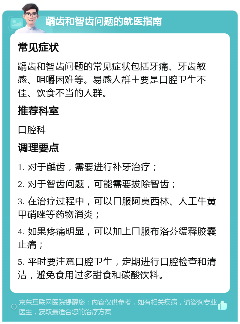 龋齿和智齿问题的就医指南 常见症状 龋齿和智齿问题的常见症状包括牙痛、牙齿敏感、咀嚼困难等。易感人群主要是口腔卫生不佳、饮食不当的人群。 推荐科室 口腔科 调理要点 1. 对于龋齿，需要进行补牙治疗； 2. 对于智齿问题，可能需要拔除智齿； 3. 在治疗过程中，可以口服阿莫西林、人工牛黄甲硝唑等药物消炎； 4. 如果疼痛明显，可以加上口服布洛芬缓释胶囊止痛； 5. 平时要注意口腔卫生，定期进行口腔检查和清洁，避免食用过多甜食和碳酸饮料。