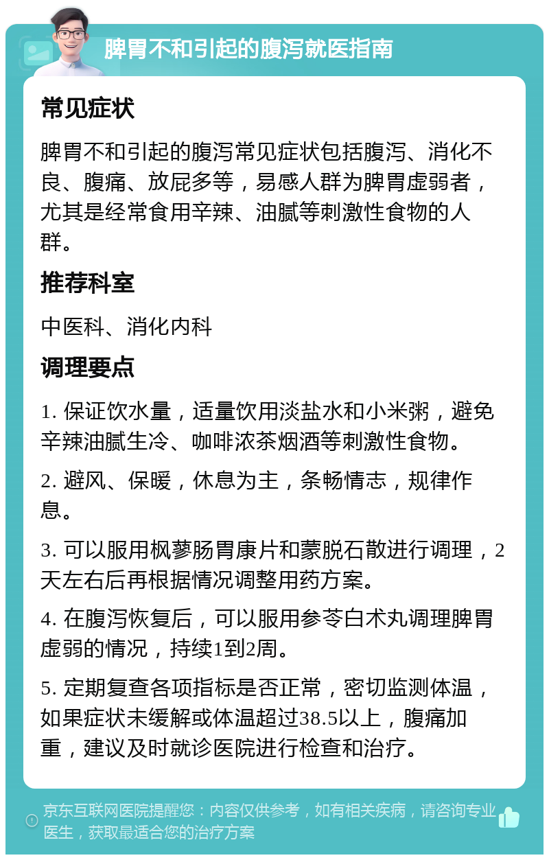 脾胃不和引起的腹泻就医指南 常见症状 脾胃不和引起的腹泻常见症状包括腹泻、消化不良、腹痛、放屁多等，易感人群为脾胃虚弱者，尤其是经常食用辛辣、油腻等刺激性食物的人群。 推荐科室 中医科、消化内科 调理要点 1. 保证饮水量，适量饮用淡盐水和小米粥，避免辛辣油腻生冷、咖啡浓茶烟酒等刺激性食物。 2. 避风、保暖，休息为主，条畅情志，规律作息。 3. 可以服用枫蓼肠胃康片和蒙脱石散进行调理，2天左右后再根据情况调整用药方案。 4. 在腹泻恢复后，可以服用参苓白术丸调理脾胃虚弱的情况，持续1到2周。 5. 定期复查各项指标是否正常，密切监测体温，如果症状未缓解或体温超过38.5以上，腹痛加重，建议及时就诊医院进行检查和治疗。