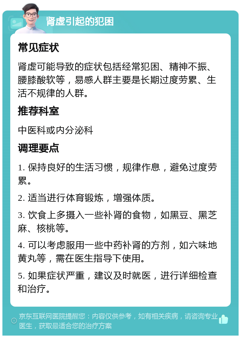 肾虚引起的犯困 常见症状 肾虚可能导致的症状包括经常犯困、精神不振、腰膝酸软等，易感人群主要是长期过度劳累、生活不规律的人群。 推荐科室 中医科或内分泌科 调理要点 1. 保持良好的生活习惯，规律作息，避免过度劳累。 2. 适当进行体育锻炼，增强体质。 3. 饮食上多摄入一些补肾的食物，如黑豆、黑芝麻、核桃等。 4. 可以考虑服用一些中药补肾的方剂，如六味地黄丸等，需在医生指导下使用。 5. 如果症状严重，建议及时就医，进行详细检查和治疗。