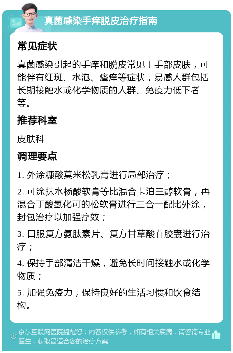 真菌感染手痒脱皮治疗指南 常见症状 真菌感染引起的手痒和脱皮常见于手部皮肤，可能伴有红斑、水泡、瘙痒等症状，易感人群包括长期接触水或化学物质的人群、免疫力低下者等。 推荐科室 皮肤科 调理要点 1. 外涂糠酸莫米松乳膏进行局部治疗； 2. 可涂抹水杨酸软膏等比混合卡泊三醇软膏，再混合丁酸氢化可的松软膏进行三合一配比外涂，封包治疗以加强疗效； 3. 口服复方氨肽素片、复方甘草酸苷胶囊进行治疗； 4. 保持手部清洁干燥，避免长时间接触水或化学物质； 5. 加强免疫力，保持良好的生活习惯和饮食结构。