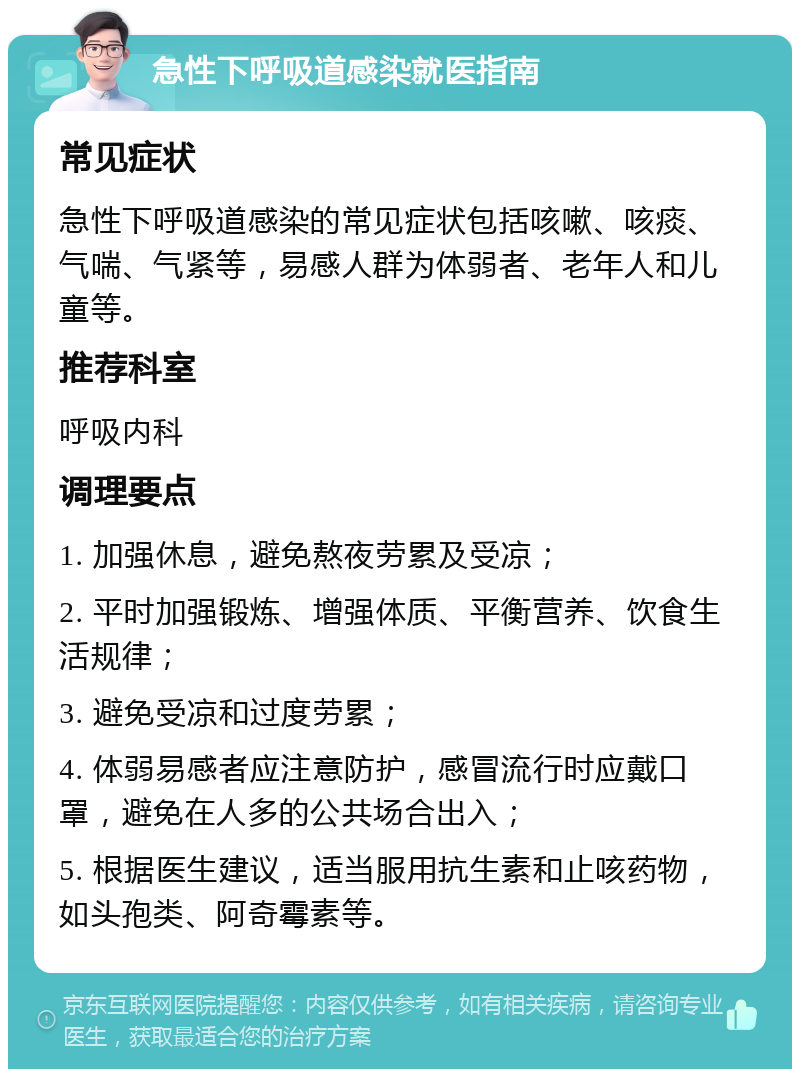 急性下呼吸道感染就医指南 常见症状 急性下呼吸道感染的常见症状包括咳嗽、咳痰、气喘、气紧等，易感人群为体弱者、老年人和儿童等。 推荐科室 呼吸内科 调理要点 1. 加强休息，避免熬夜劳累及受凉； 2. 平时加强锻炼、增强体质、平衡营养、饮食生活规律； 3. 避免受凉和过度劳累； 4. 体弱易感者应注意防护，感冒流行时应戴口罩，避免在人多的公共场合出入； 5. 根据医生建议，适当服用抗生素和止咳药物，如头孢类、阿奇霉素等。